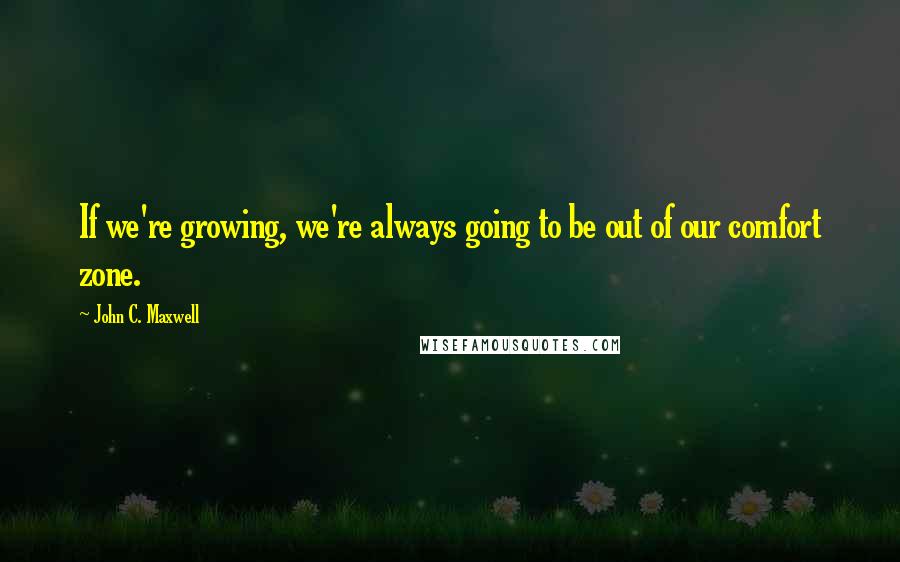 John C. Maxwell Quotes: If we're growing, we're always going to be out of our comfort zone.