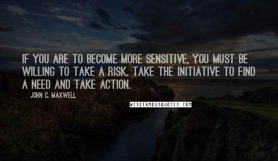 John C. Maxwell Quotes: If you are to become more sensitive, you must be willing to take a risk. Take the initiative to find a need and take action.