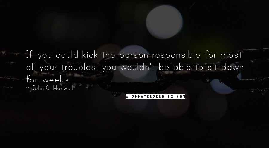 John C. Maxwell Quotes: If you could kick the person responsible for most of your troubles, you wouldn't be able to sit down for weeks.