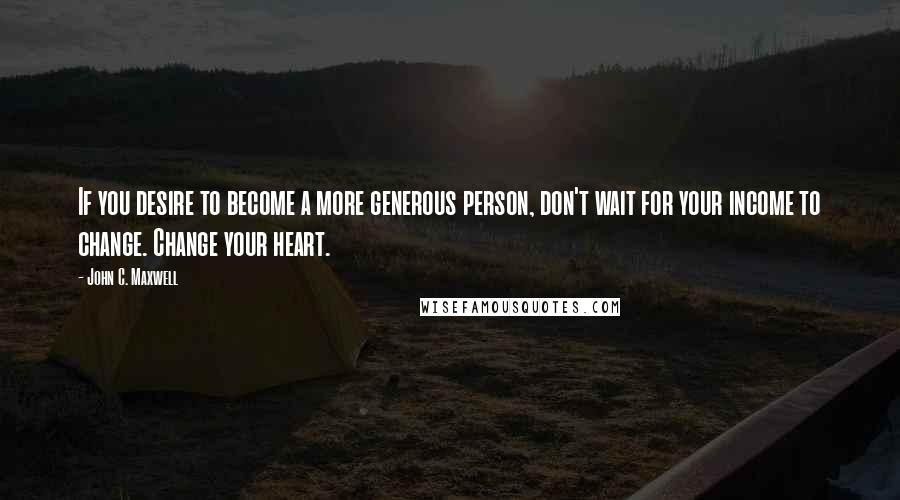 John C. Maxwell Quotes: If you desire to become a more generous person, don't wait for your income to change. Change your heart.