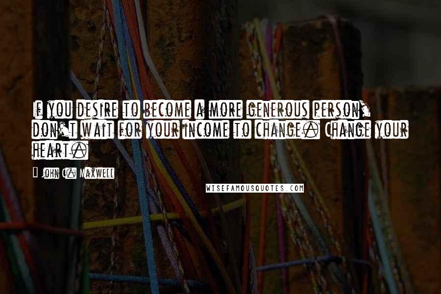 John C. Maxwell Quotes: If you desire to become a more generous person, don't wait for your income to change. Change your heart.