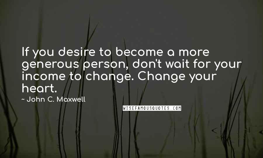 John C. Maxwell Quotes: If you desire to become a more generous person, don't wait for your income to change. Change your heart.