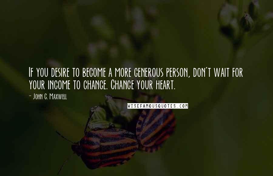John C. Maxwell Quotes: If you desire to become a more generous person, don't wait for your income to change. Change your heart.
