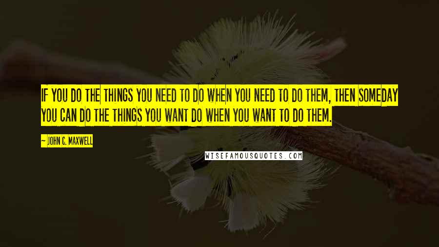 John C. Maxwell Quotes: If you do the things you need to do when you need to do them, then someday you can do the things you want do when you want to do them.