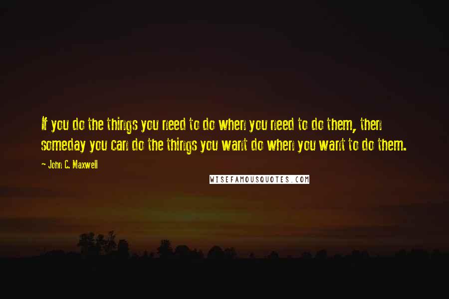 John C. Maxwell Quotes: If you do the things you need to do when you need to do them, then someday you can do the things you want do when you want to do them.