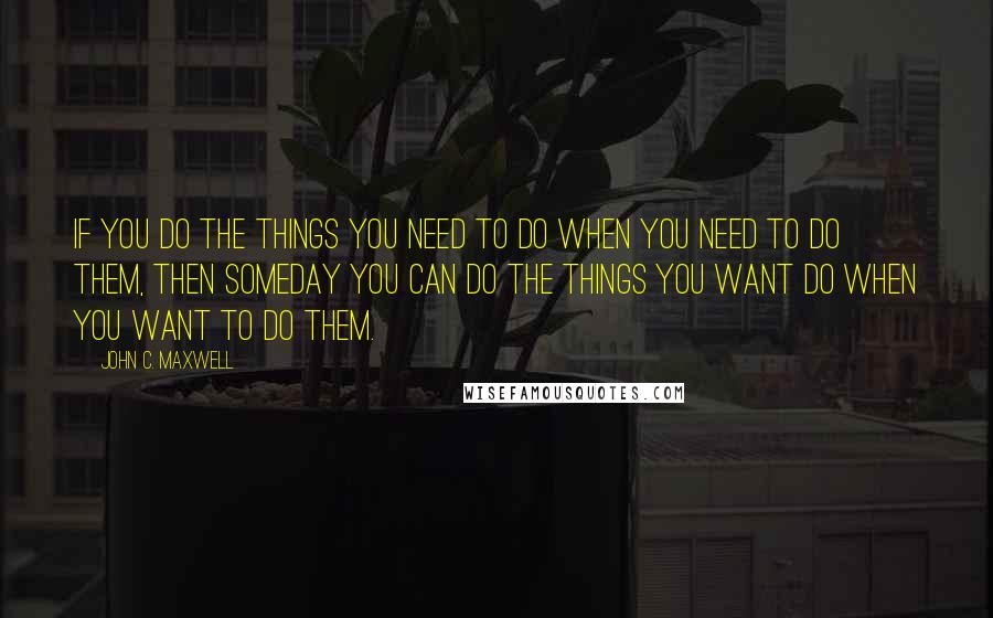 John C. Maxwell Quotes: If you do the things you need to do when you need to do them, then someday you can do the things you want do when you want to do them.