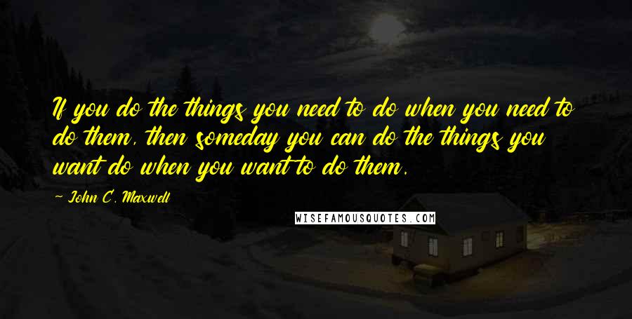 John C. Maxwell Quotes: If you do the things you need to do when you need to do them, then someday you can do the things you want do when you want to do them.