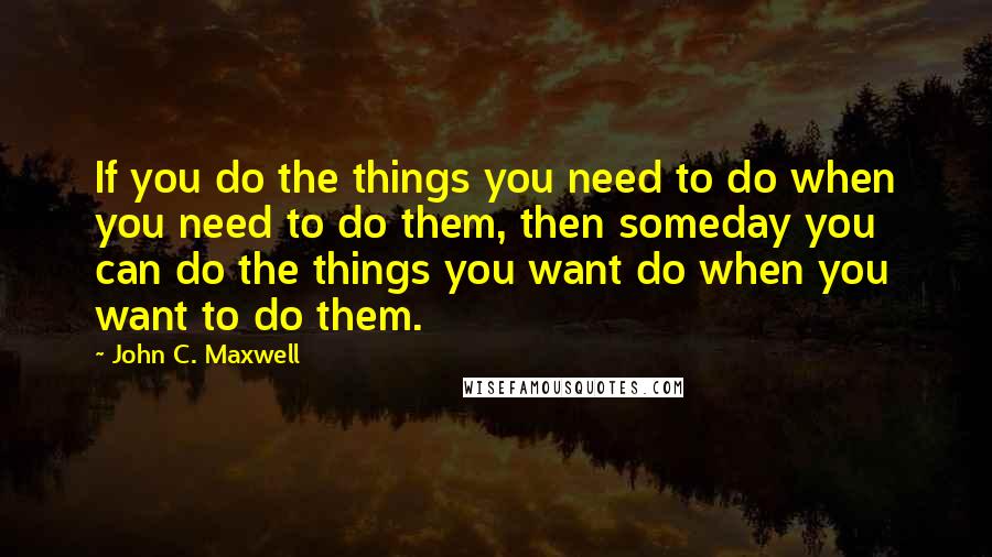 John C. Maxwell Quotes: If you do the things you need to do when you need to do them, then someday you can do the things you want do when you want to do them.