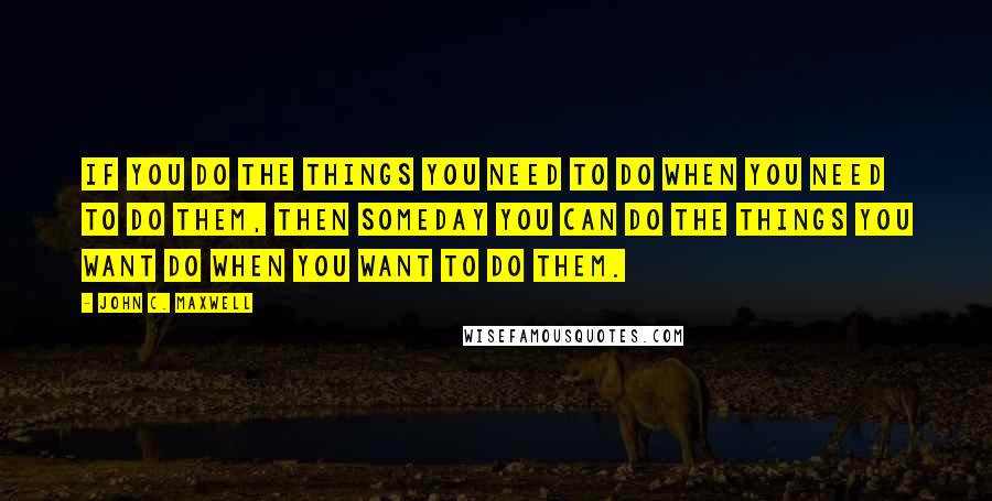 John C. Maxwell Quotes: If you do the things you need to do when you need to do them, then someday you can do the things you want do when you want to do them.