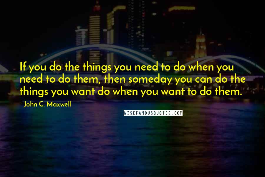 John C. Maxwell Quotes: If you do the things you need to do when you need to do them, then someday you can do the things you want do when you want to do them.