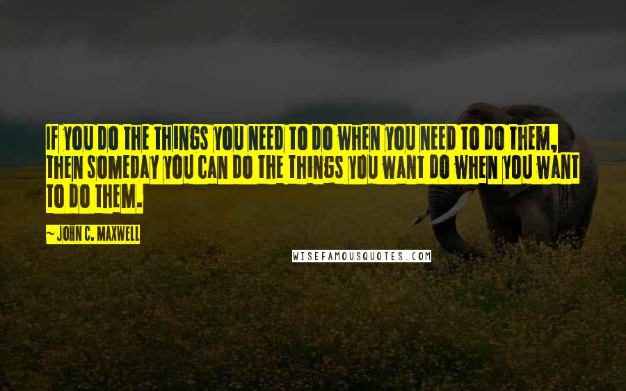 John C. Maxwell Quotes: If you do the things you need to do when you need to do them, then someday you can do the things you want do when you want to do them.