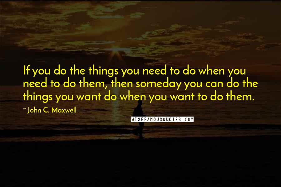 John C. Maxwell Quotes: If you do the things you need to do when you need to do them, then someday you can do the things you want do when you want to do them.