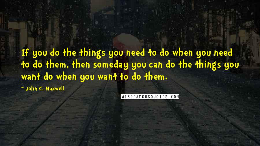 John C. Maxwell Quotes: If you do the things you need to do when you need to do them, then someday you can do the things you want do when you want to do them.