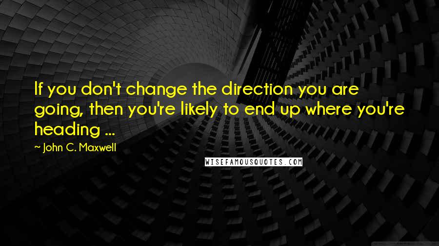 John C. Maxwell Quotes: If you don't change the direction you are going, then you're likely to end up where you're heading ...