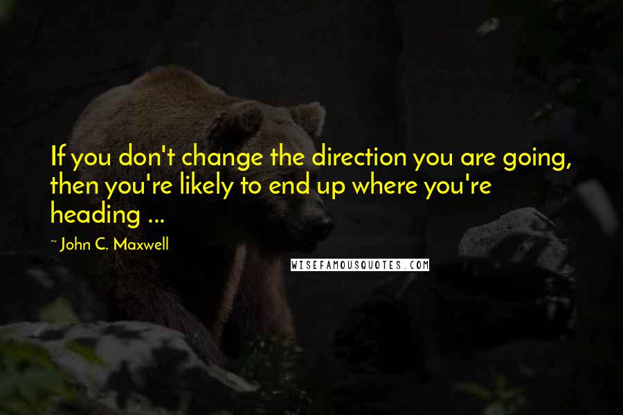 John C. Maxwell Quotes: If you don't change the direction you are going, then you're likely to end up where you're heading ...