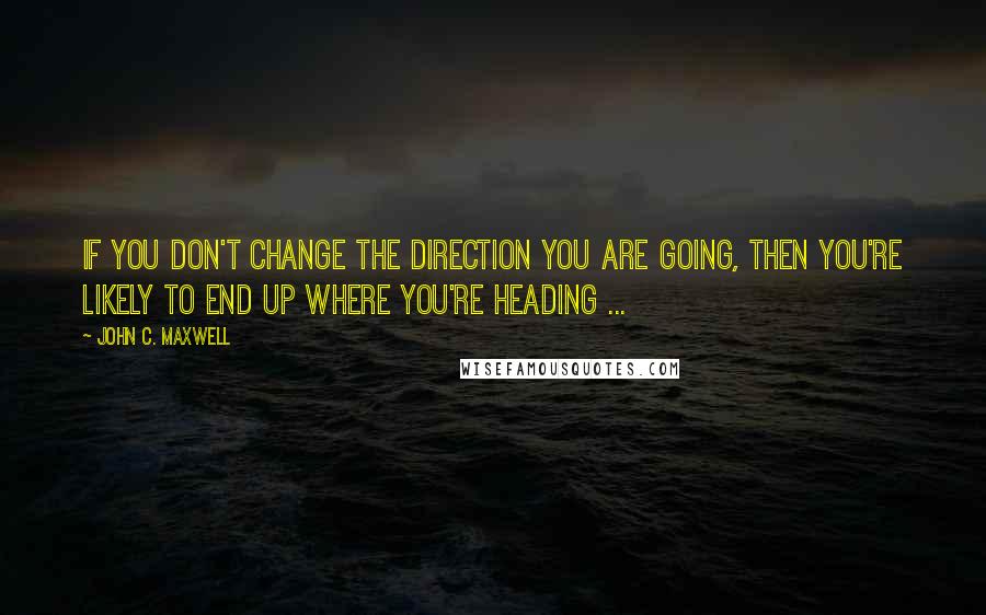 John C. Maxwell Quotes: If you don't change the direction you are going, then you're likely to end up where you're heading ...