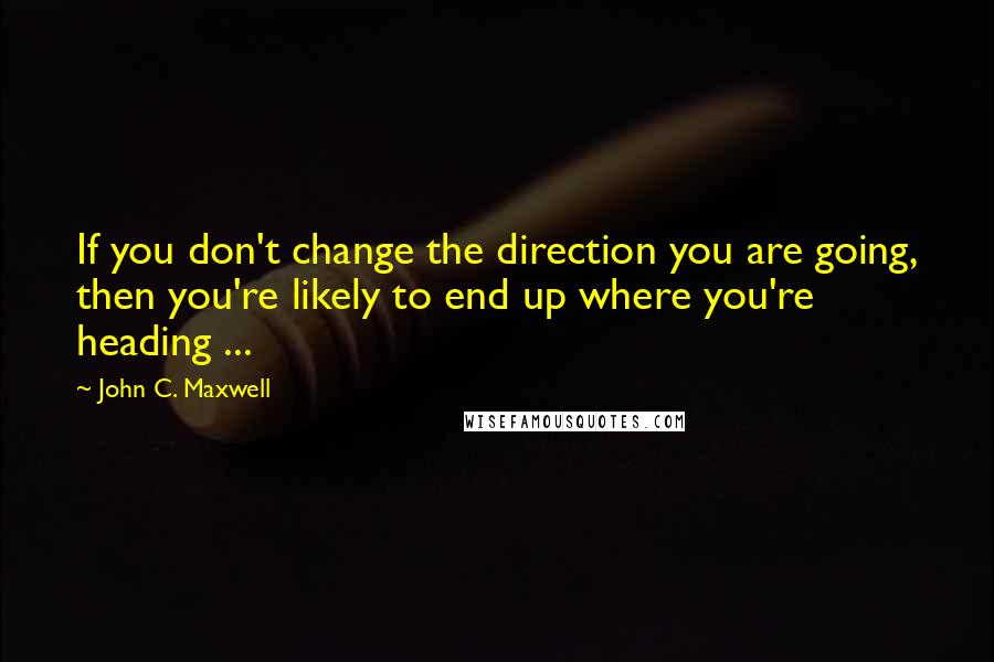 John C. Maxwell Quotes: If you don't change the direction you are going, then you're likely to end up where you're heading ...