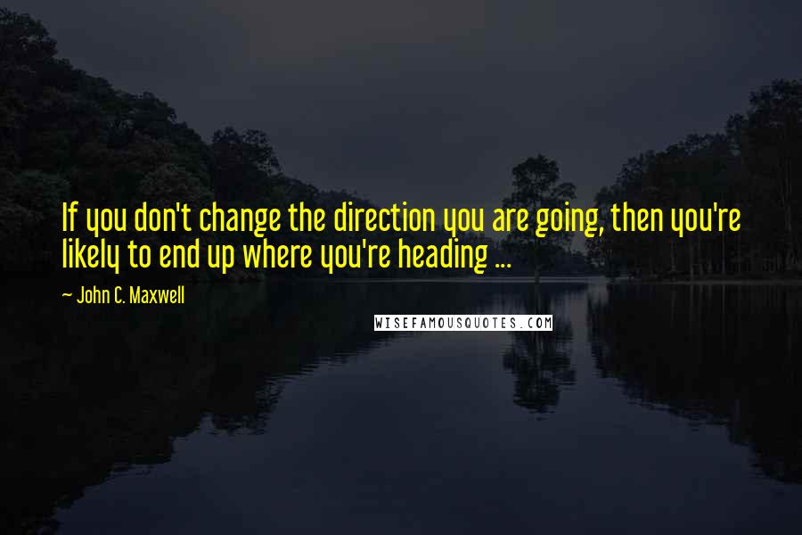 John C. Maxwell Quotes: If you don't change the direction you are going, then you're likely to end up where you're heading ...