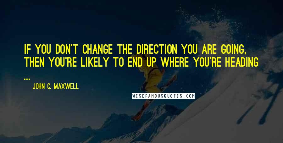 John C. Maxwell Quotes: If you don't change the direction you are going, then you're likely to end up where you're heading ...