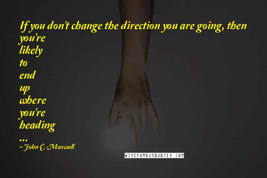 John C. Maxwell Quotes: If you don't change the direction you are going, then you're likely to end up where you're heading ...