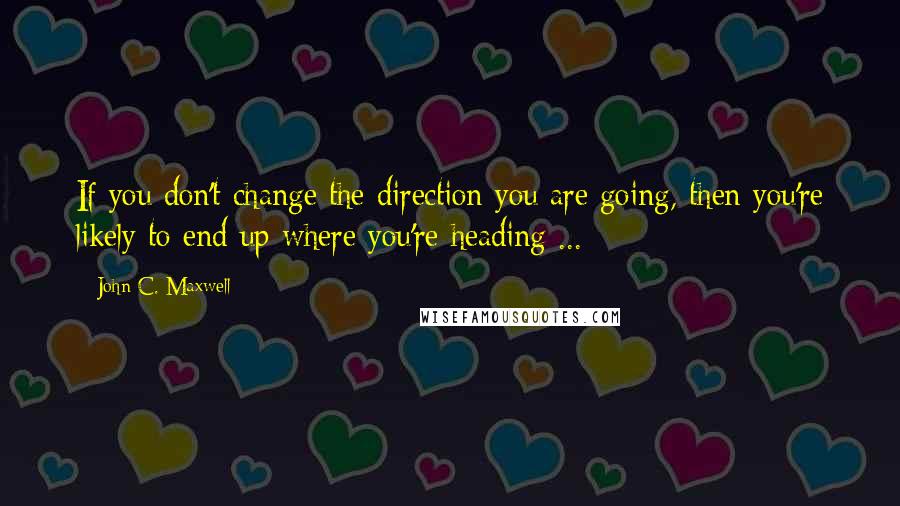 John C. Maxwell Quotes: If you don't change the direction you are going, then you're likely to end up where you're heading ...