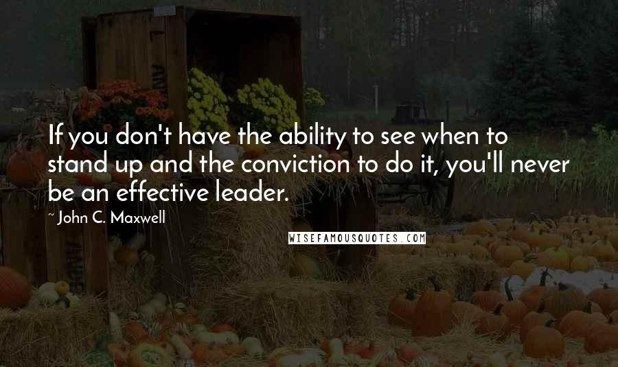 John C. Maxwell Quotes: If you don't have the ability to see when to stand up and the conviction to do it, you'll never be an effective leader.