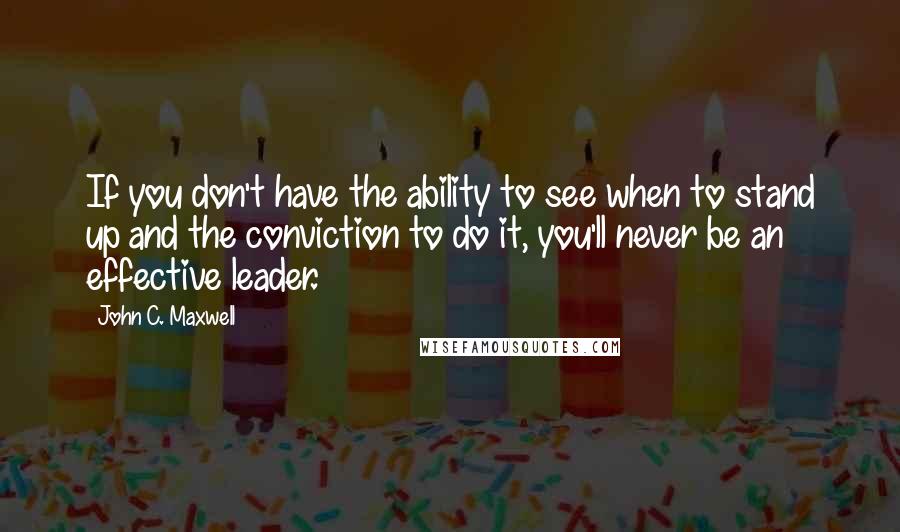 John C. Maxwell Quotes: If you don't have the ability to see when to stand up and the conviction to do it, you'll never be an effective leader.