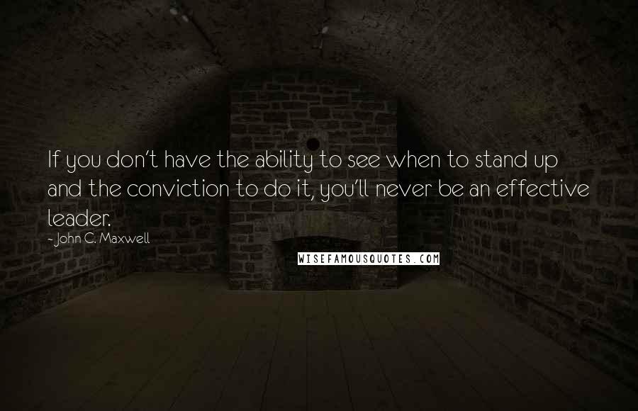 John C. Maxwell Quotes: If you don't have the ability to see when to stand up and the conviction to do it, you'll never be an effective leader.