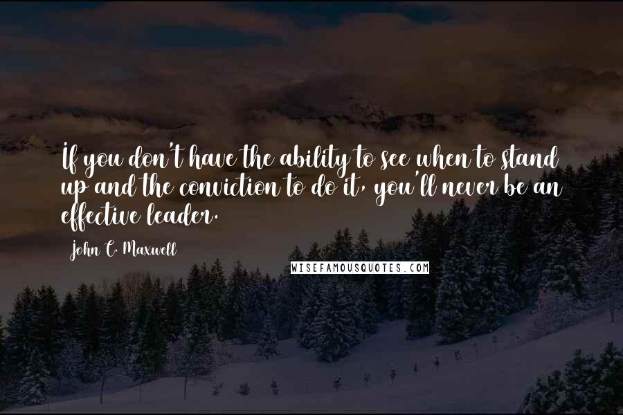 John C. Maxwell Quotes: If you don't have the ability to see when to stand up and the conviction to do it, you'll never be an effective leader.