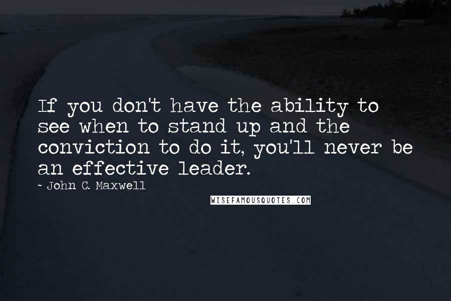 John C. Maxwell Quotes: If you don't have the ability to see when to stand up and the conviction to do it, you'll never be an effective leader.