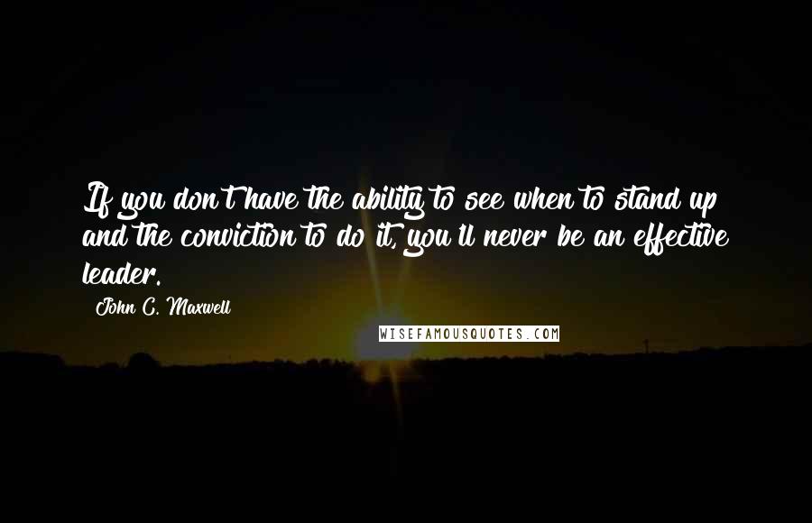 John C. Maxwell Quotes: If you don't have the ability to see when to stand up and the conviction to do it, you'll never be an effective leader.