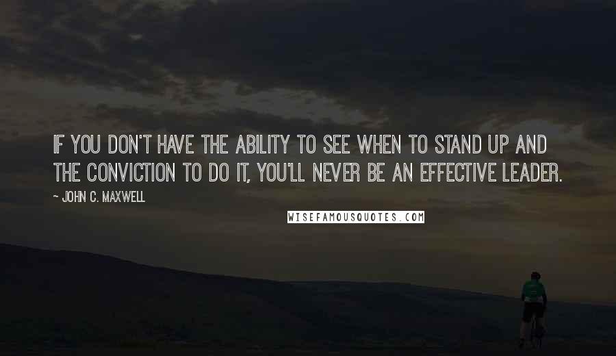 John C. Maxwell Quotes: If you don't have the ability to see when to stand up and the conviction to do it, you'll never be an effective leader.