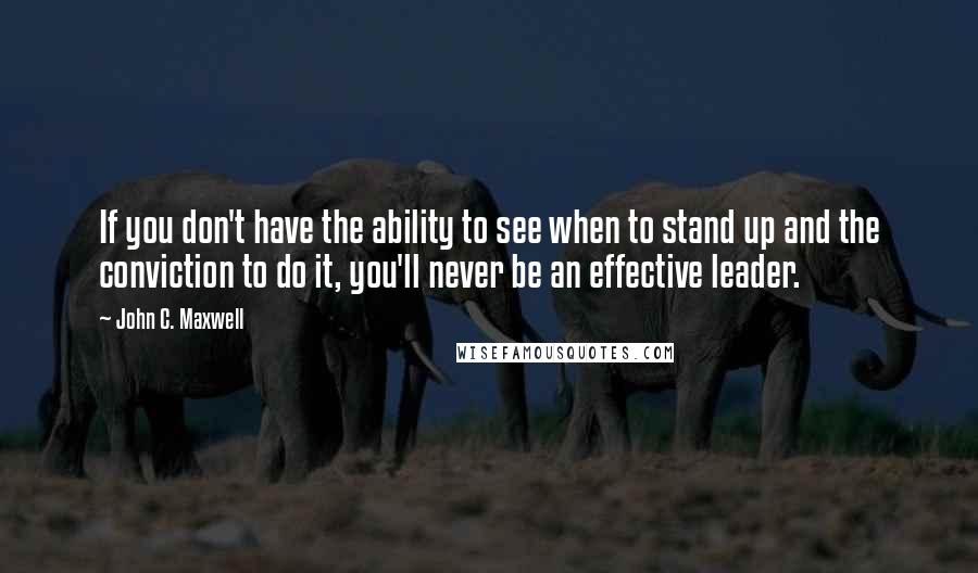 John C. Maxwell Quotes: If you don't have the ability to see when to stand up and the conviction to do it, you'll never be an effective leader.