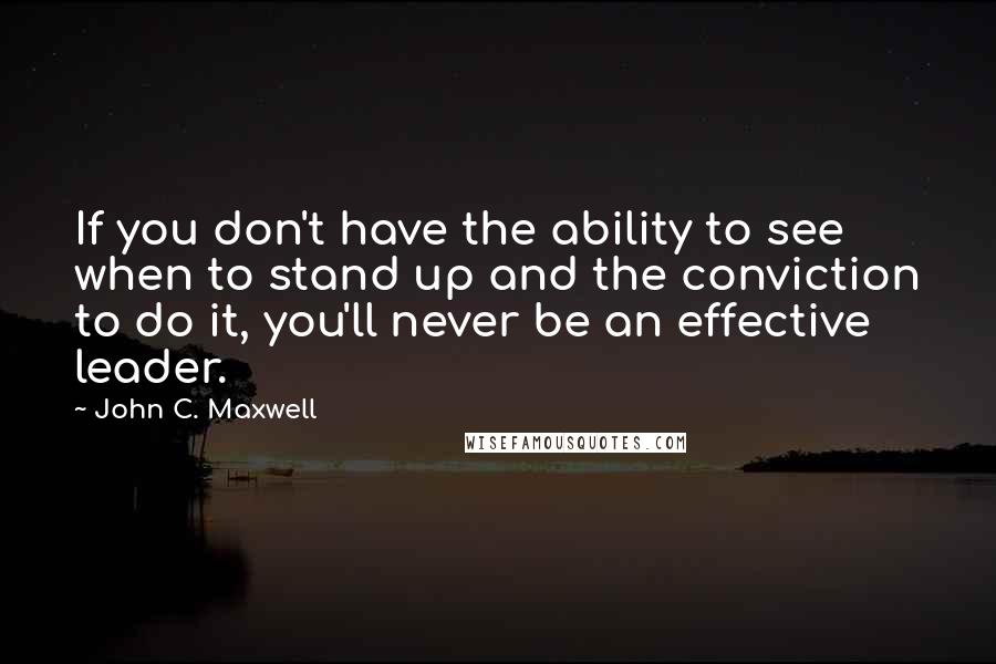 John C. Maxwell Quotes: If you don't have the ability to see when to stand up and the conviction to do it, you'll never be an effective leader.