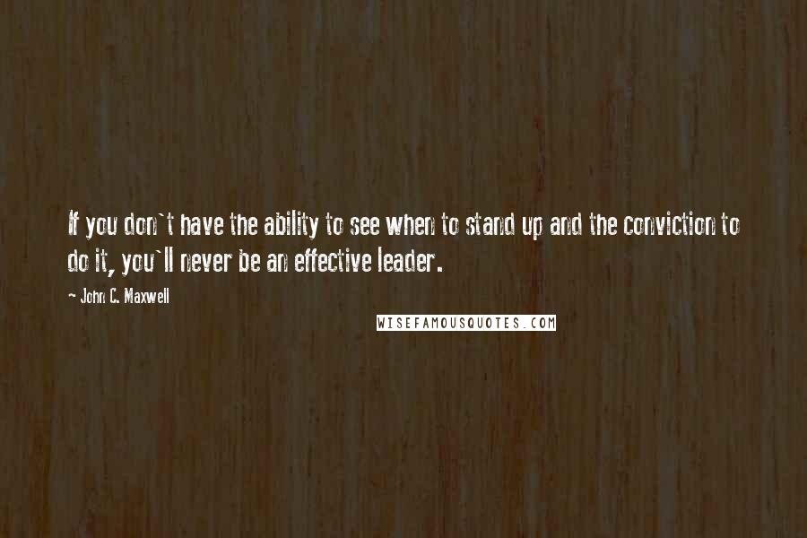 John C. Maxwell Quotes: If you don't have the ability to see when to stand up and the conviction to do it, you'll never be an effective leader.