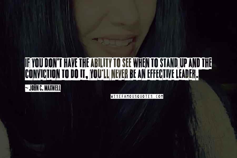 John C. Maxwell Quotes: If you don't have the ability to see when to stand up and the conviction to do it, you'll never be an effective leader.