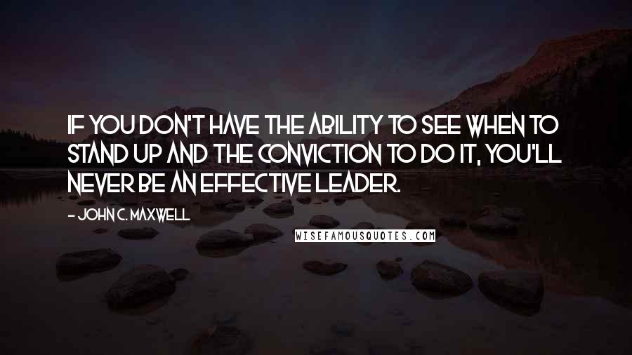 John C. Maxwell Quotes: If you don't have the ability to see when to stand up and the conviction to do it, you'll never be an effective leader.