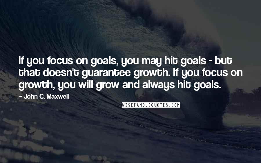 John C. Maxwell Quotes: If you focus on goals, you may hit goals - but that doesn't guarantee growth. If you focus on growth, you will grow and always hit goals.