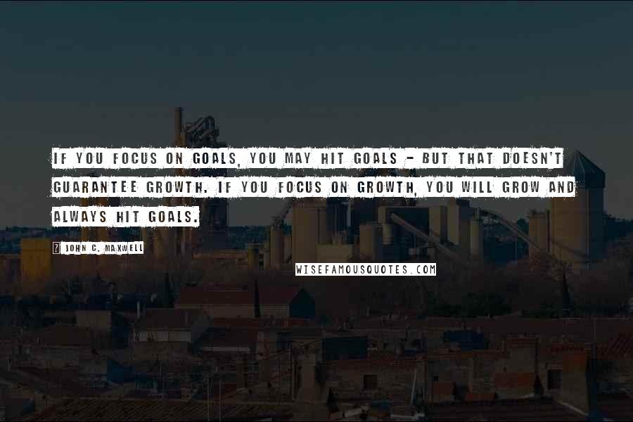 John C. Maxwell Quotes: If you focus on goals, you may hit goals - but that doesn't guarantee growth. If you focus on growth, you will grow and always hit goals.