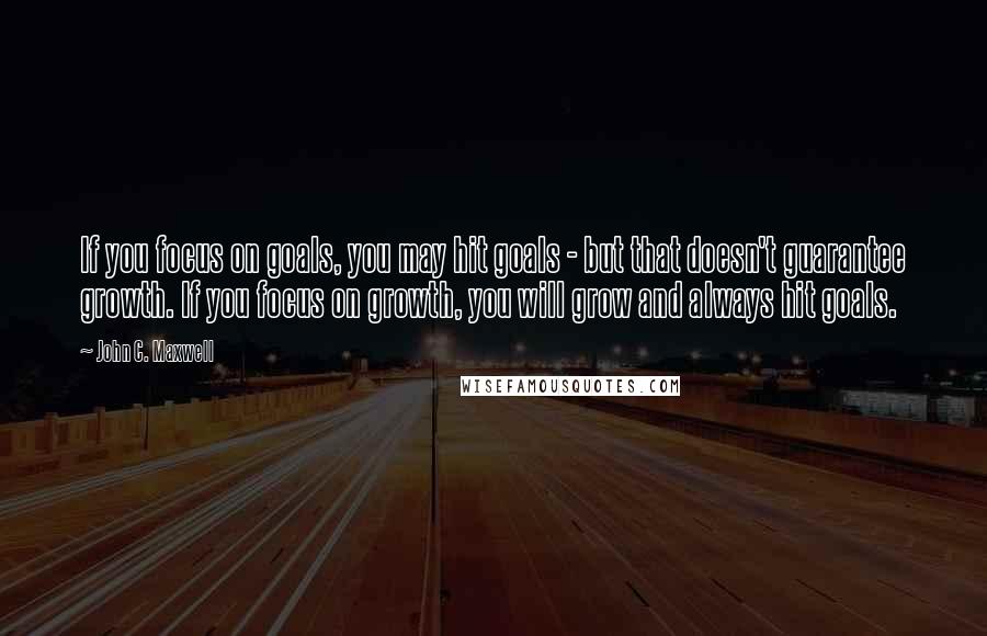 John C. Maxwell Quotes: If you focus on goals, you may hit goals - but that doesn't guarantee growth. If you focus on growth, you will grow and always hit goals.