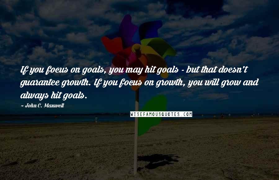 John C. Maxwell Quotes: If you focus on goals, you may hit goals - but that doesn't guarantee growth. If you focus on growth, you will grow and always hit goals.