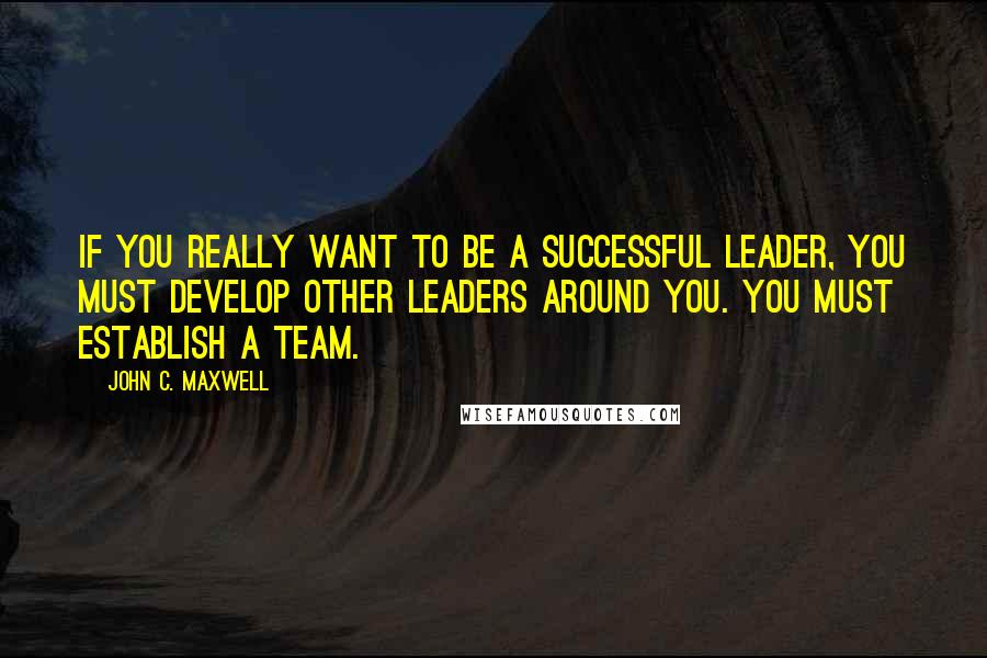 John C. Maxwell Quotes: If you really want to be a successful leader, you must develop other leaders around you. You must establish a team.