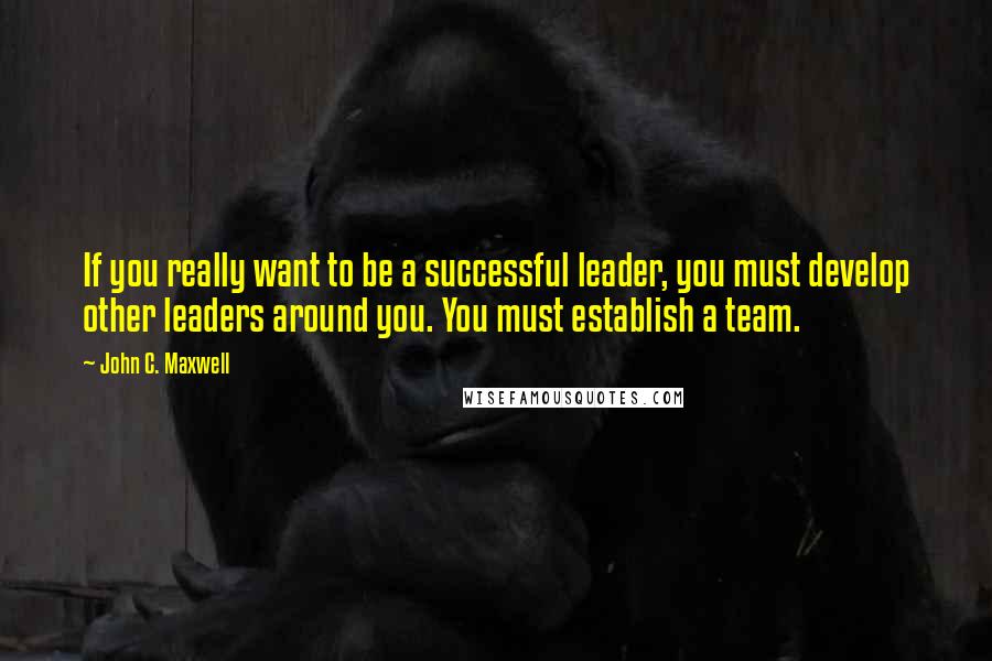 John C. Maxwell Quotes: If you really want to be a successful leader, you must develop other leaders around you. You must establish a team.