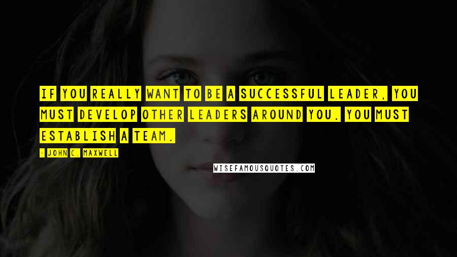 John C. Maxwell Quotes: If you really want to be a successful leader, you must develop other leaders around you. You must establish a team.