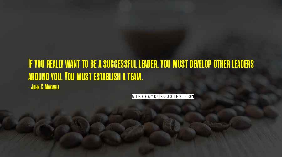 John C. Maxwell Quotes: If you really want to be a successful leader, you must develop other leaders around you. You must establish a team.