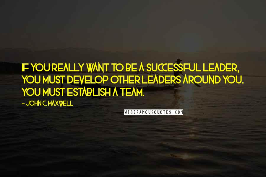 John C. Maxwell Quotes: If you really want to be a successful leader, you must develop other leaders around you. You must establish a team.