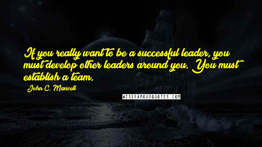 John C. Maxwell Quotes: If you really want to be a successful leader, you must develop other leaders around you. You must establish a team.