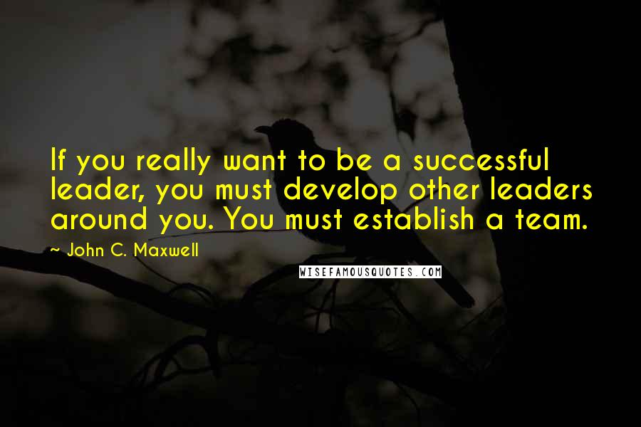 John C. Maxwell Quotes: If you really want to be a successful leader, you must develop other leaders around you. You must establish a team.