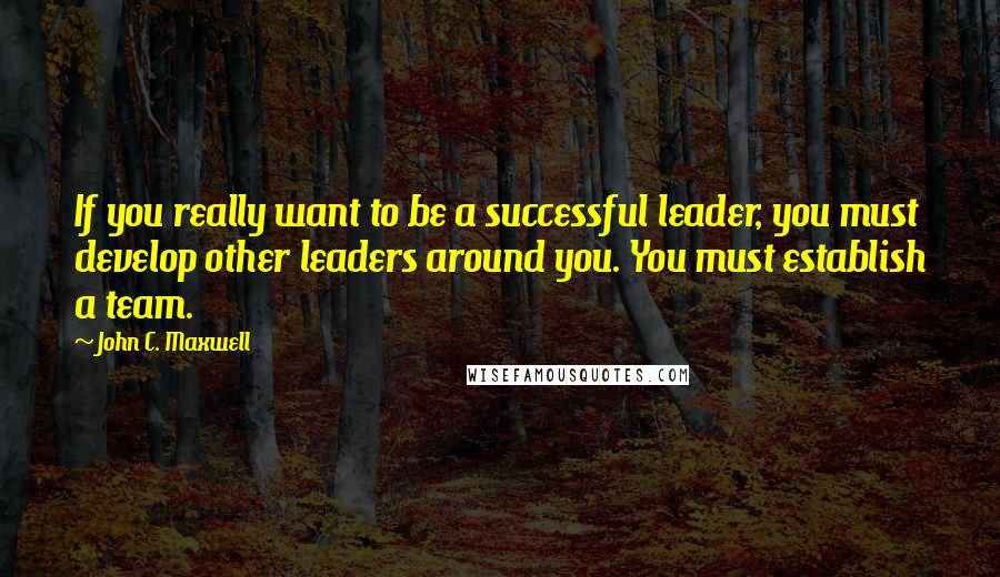 John C. Maxwell Quotes: If you really want to be a successful leader, you must develop other leaders around you. You must establish a team.