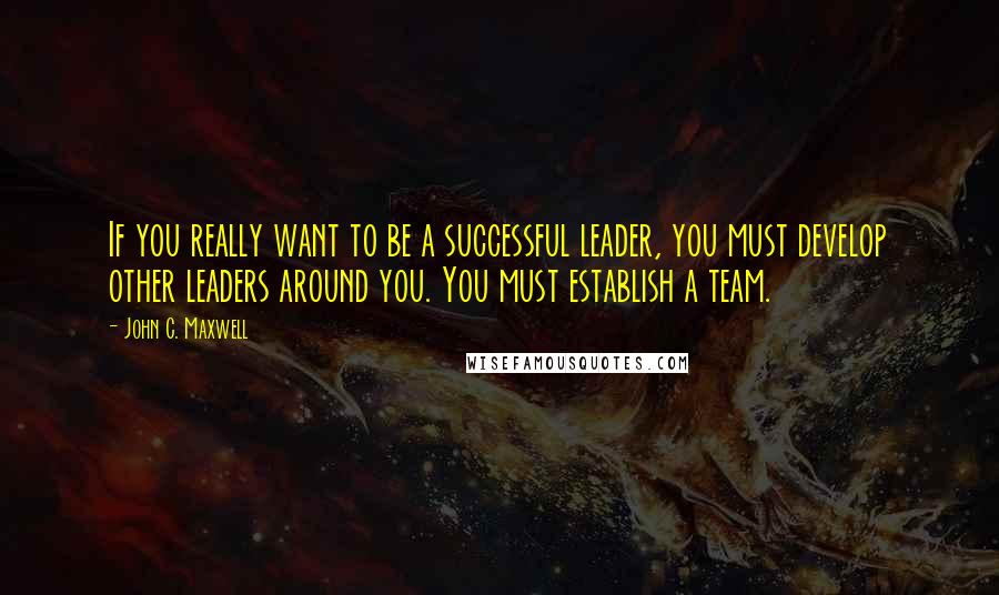 John C. Maxwell Quotes: If you really want to be a successful leader, you must develop other leaders around you. You must establish a team.